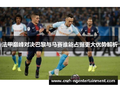 法甲巅峰对决巴黎与马赛谁能占据更大优势解析