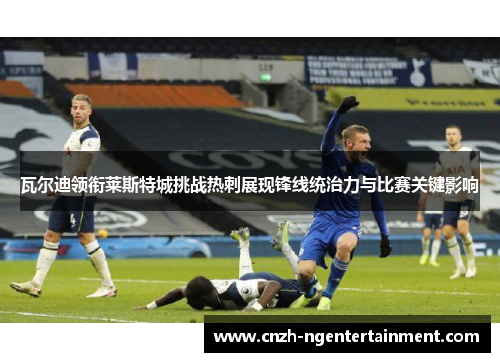 瓦尔迪领衔莱斯特城挑战热刺展现锋线统治力与比赛关键影响