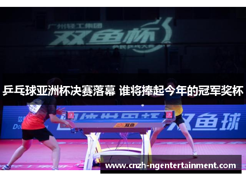 乒乓球亚洲杯决赛落幕 谁将捧起今年的冠军奖杯