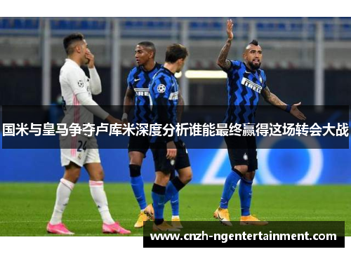 国米与皇马争夺卢库米深度分析谁能最终赢得这场转会大战