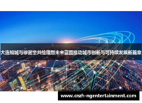 大连鲲城与穆谢奎共绘理想未来蓝图推动城市创新与可持续发展新篇章