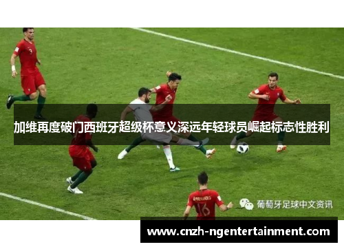 加维再度破门西班牙超级杯意义深远年轻球员崛起标志性胜利