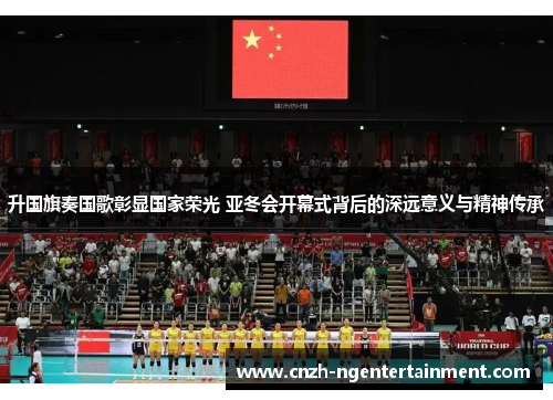 升国旗奏国歌彰显国家荣光 亚冬会开幕式背后的深远意义与精神传承