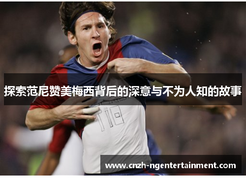 探索范尼赞美梅西背后的深意与不为人知的故事
