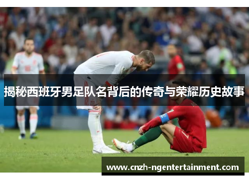 揭秘西班牙男足队名背后的传奇与荣耀历史故事
