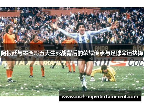 阿根廷与墨西哥五大生死战背后的荣耀传承与足球命运抉择