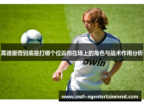 莫德里奇到底是打哪个位置他在场上的角色与战术作用分析