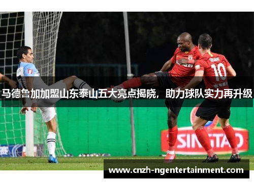 马德鲁加加盟山东泰山五大亮点揭晓，助力球队实力再升级