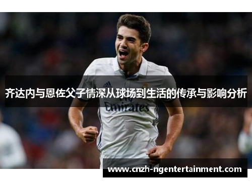 齐达内与恩佐父子情深从球场到生活的传承与影响分析