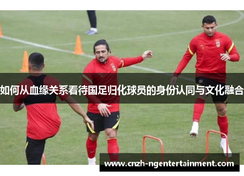 如何从血缘关系看待国足归化球员的身份认同与文化融合