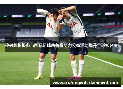 孙兴慜积极参与国际足球慈善赛助力公益活动提升全球知名度