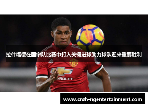 拉什福德在国家队比赛中打入关键进球助力球队迎来重要胜利 拉什福德在国家队比赛中打入关键进球助力球队迎来重要胜利