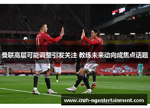 曼联高层可能调整引发关注 教练未来动向成焦点话题