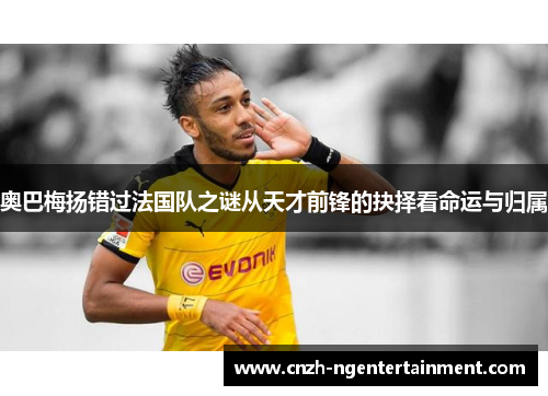 奥巴梅扬错过法国队之谜从天才前锋的抉择看命运与归属