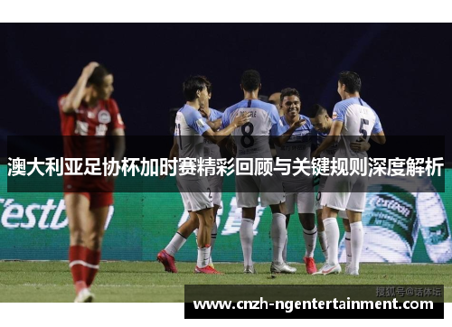 澳大利亚足协杯加时赛精彩回顾与关键规则深度解析 澳大利亚足协杯加时赛精彩回顾与关键规则深度解析