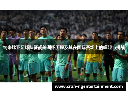 纳米比亚足球队征战美洲杯历程及其在国际赛场上的崛起与挑战