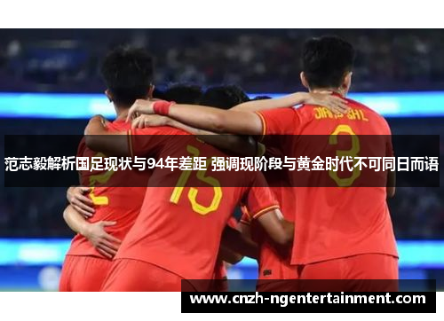 范志毅解析国足现状与94年差距 强调现阶段与黄金时代不可同日而语