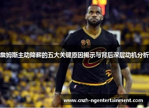 詹姆斯主动降薪的五大关键原因揭示与背后深层动机分析 詹姆斯主动降薪的五大关键原因揭示与背后深层动机分析