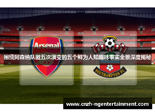 围绕阿森纳队徽五次演变的五个鲜为人知趣味事实全景深度揭秘