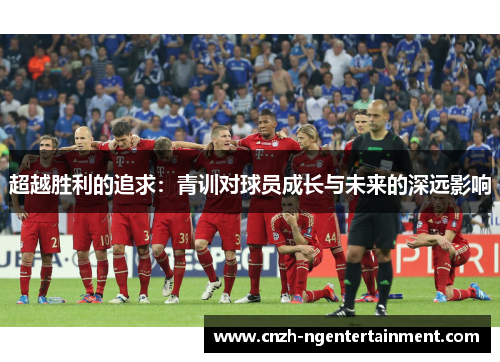 超越胜利的追求:青训对球员成长与未来的深远影响 超越胜利的追求:青训对球员成长与未来的深远影响