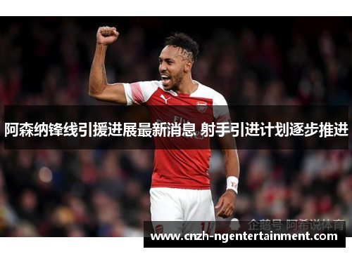 阿森纳锋线引援进展最新消息 射手引进计划逐步推进 阿森纳锋线引援进展最新消息 射手引进计划逐步推进