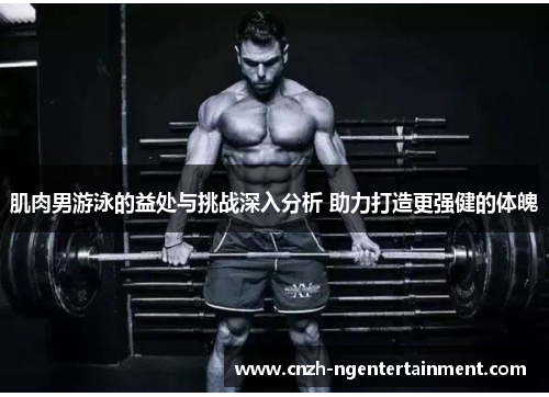 肌肉男游泳的益处与挑战深入分析 助力打造更强健的体魄 肌肉男游泳的益处与挑战深入分析 助力打造更强健的体魄