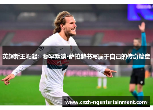 英超新王崛起：穆罕默德·萨拉赫书写属于自己的传奇篇章