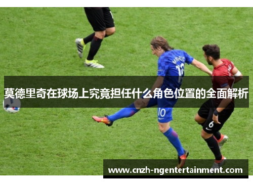 莫德里奇在球场上究竟担任什么角色位置的全面解析