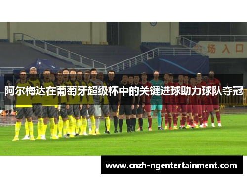 阿尔梅达在葡萄牙超级杯中的关键进球助力球队夺冠