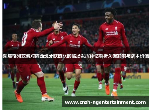 聚焦格列兹曼对阵西班牙欧协联的临场发挥评估解析关键影响与战术价值