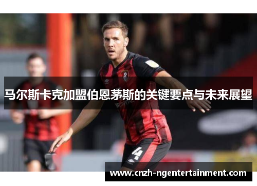 马尔斯卡克加盟伯恩茅斯的关键要点与未来展望