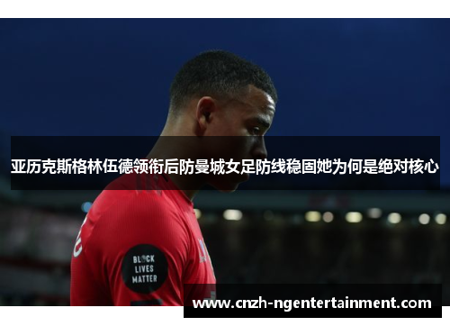 亚历克斯格林伍德领衔后防曼城女足防线稳固她为何是绝对核心